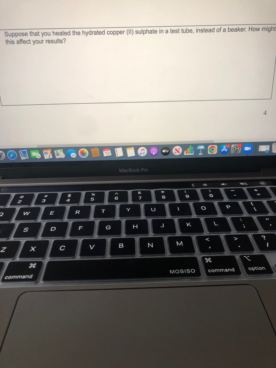 Suppose that you heated the hydrated copper (II) sulphate in a test tube, instead of a beaker. How might
this affect your results?
4
MAY
19
...
MacBook Pro
&
*
%23
$
2
3
4
5
6
7
E
Y
U
G
H
J
K
C
V
M
MOSISO
command
option
command
レー

