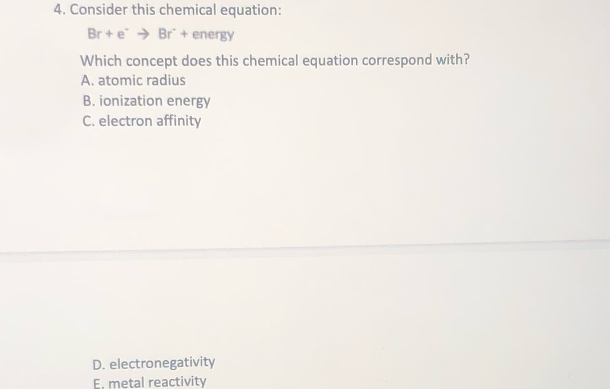 4. Consider this chemical equation:
Br + e > Br + energy
Which concept does this chemical equation correspond with?
A. atomic radius
B. ionization energy
C. electron affinity
D. electronegativity
E, metal reactivity
