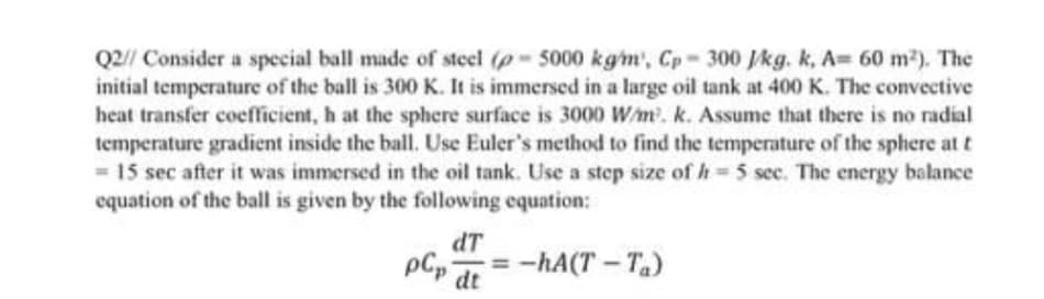 Q2// Consider a special ball made of steel (p- 5000 kg/m', Cp- 300 J/kg. k, A= 60 m²). The
initial temperature of the ball is 300 K. It is immersed in a large oil tank at 400 K. The convective
heat transfer coefficient, h at the sphere surface is 3000 W/m³. k. Assume that there is no radial
temperature gradient inside the ball. Use Euler's method to find the temperature of the sphere at t
= 15 sec after it was immersed in the oil tank. Use a step size of h= 5 sec. The energy balance
equation of the ball is given by the following equation:
dT
pCp
-=-hA(T-T₂)
dt