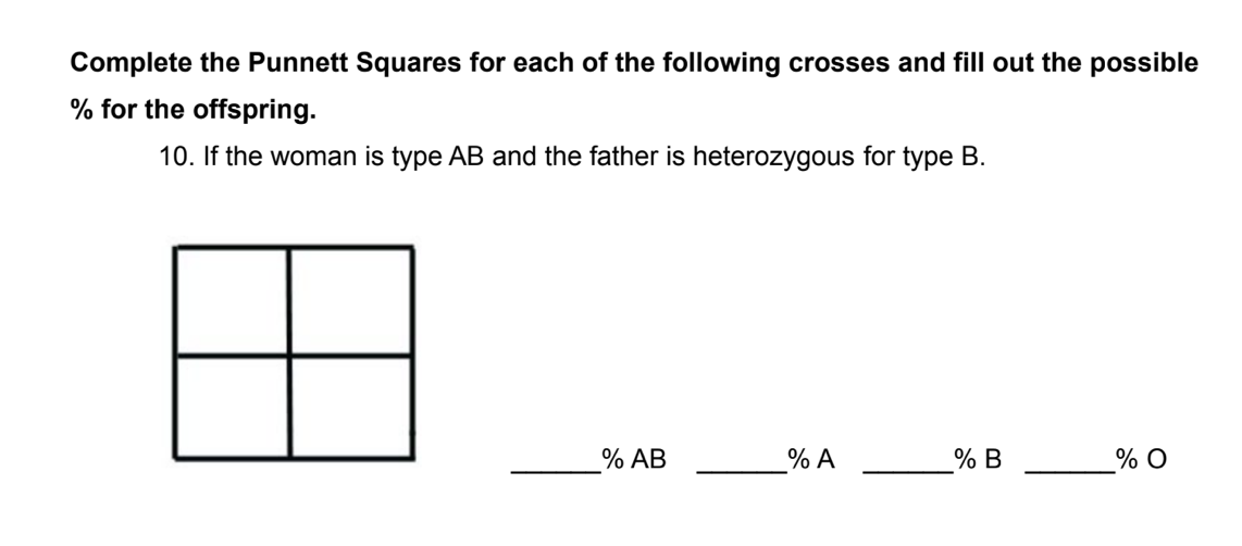 Complete the Punnett Squares for each of the following crosses and fill out the possible
% for the offspring.
10. If the woman is type AB and the father is heterozygous for type B.
% AB
% A
% B
