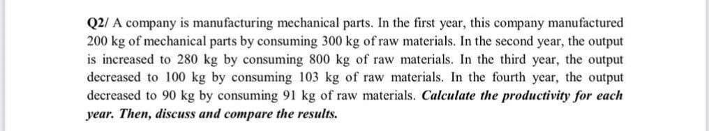 Q2/ A company is manufacturing mechanical parts. In the first year, this company manufactured
200 kg of mechanical parts by consuming 300 kg of raw materials. In the second year, the output
is increased to 280 kg by consuming 800 kg of raw materials. In the third year, the output
decreased to 100 kg by consuming 103 kg of raw materials. In the fourth year, the output
decreased to 90 kg by consuming 91 kg of raw materials. Calculate the productivity for each
year. Then, discuss and compare the results.
