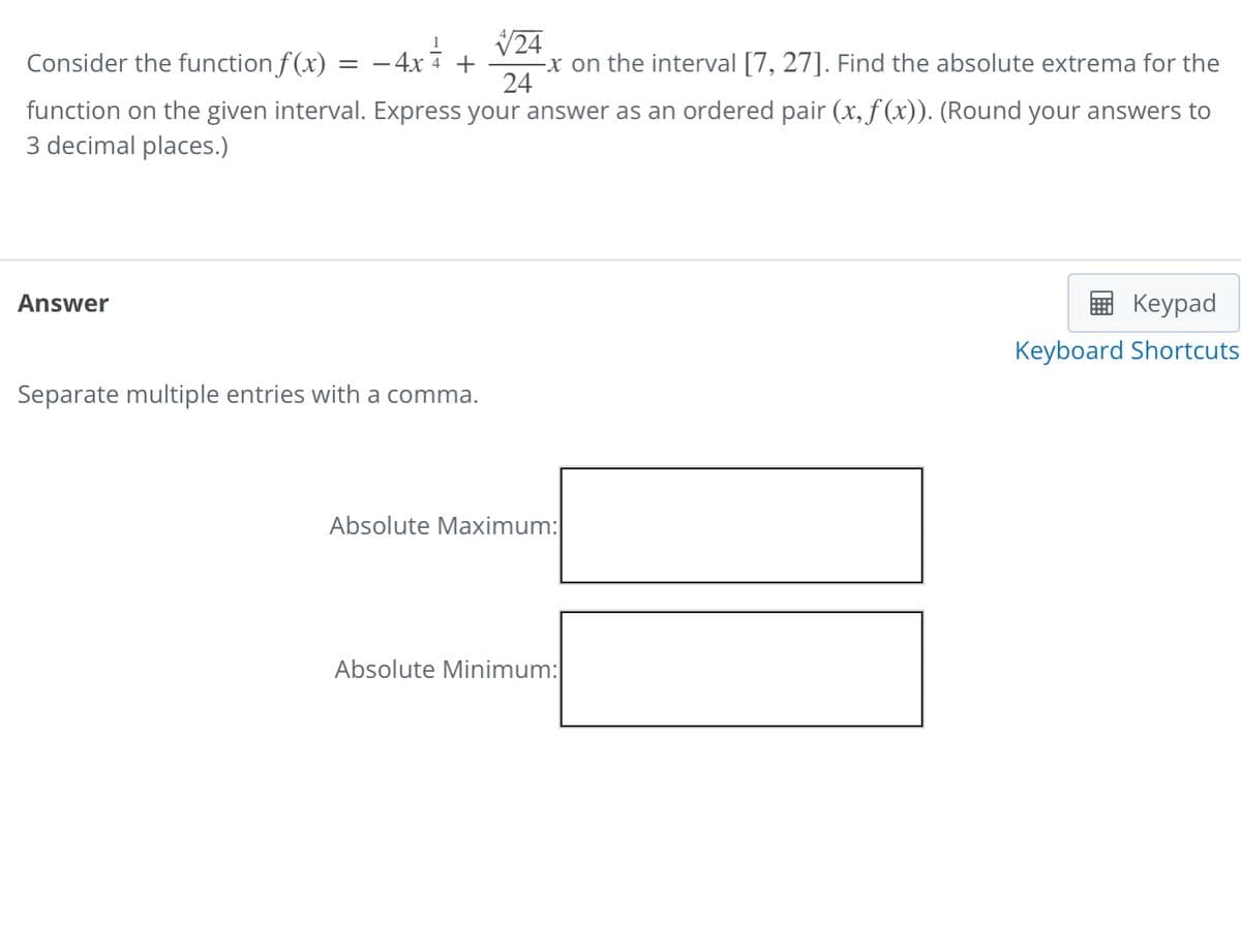 Consider the function f(x) = -4x
V24
-x on the interval [7, 27]. Find the absolute extrema for the
24
4 +
function on the given interval. Express your answer as an ordered pair (x, f (x)). (Round your answers to
3 decimal places.)
Answer
Keypad
Keyboard Shortcuts
Separate multiple entries with a comma.
Absolute Maximum:
Absolute Minimum:
