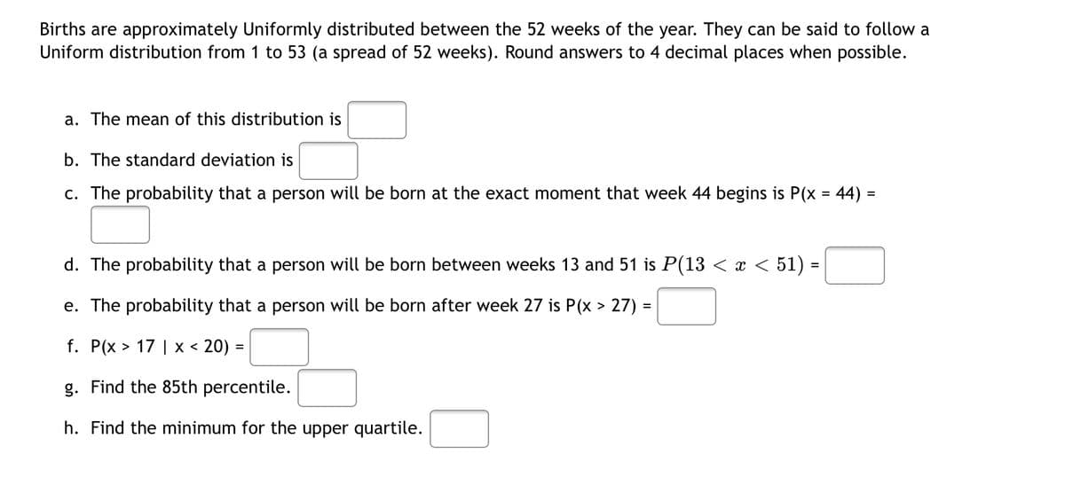 Births are approximately Uniformly distributed between the 52 weeks of the year. They can be said to follow a
Uniform distribution from 1 to 53 (a spread of 52 weeks). Round answers to 4 decimal places when possible.
a. The mean of this distribution is
b. The standard deviation is
c. The probability that a person will be born at the exact moment that week 44 begins is P(x = 44) =
d. The probability that a person will be born between weeks 13 and 51 is P(13 < x < 51) =
e. The probability that a person will be born after week 27 is P(x > 27) =
f. P(x > 17 | x < 20) =
g. Find the 85th percentile.
h. Find the minimum for the upper quartile.