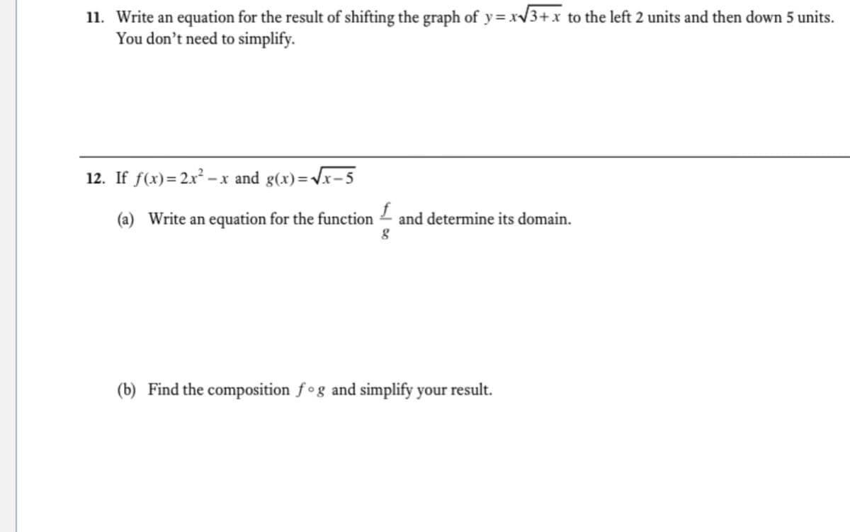 11. Write an equation for the result of shifting the graph of y = xV3+x to the left 2 units and then down 5 units.
You don't need to simplify.
12. If f(x)=2x² – x and g(x)=Vx-5
(a) Write an equation for the function – and determine its domain.
(b) Find the composition f°g and simplify your result.
