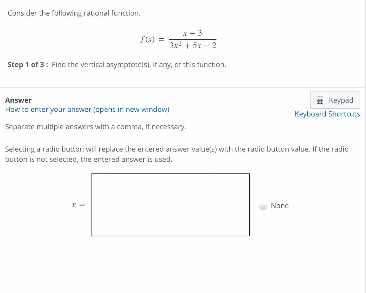 Consider the following rational function.
X- - 3
f(x)
3x² + 5x - 2
Step 1 of 3: Find the vertical asymptote(s), if any, of this function.
Answer
Keypad
How to enter your answer (opens in new window)
Keyboard Shortcuts
Separate multiple answers with a comma, if necessary.
Selecting a radio button will replace the entered answer value(s) with the radio button value. If the radio
button is not selected, the entered answer is used.
X =
None
=