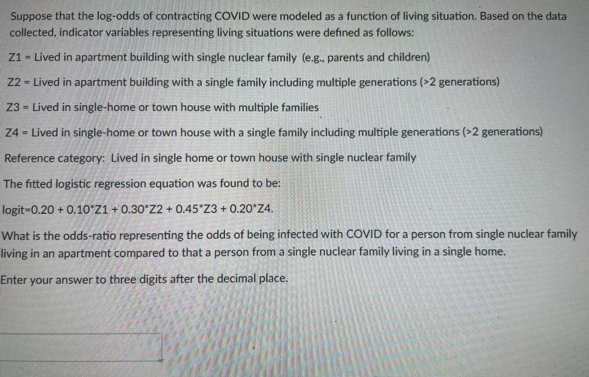 Suppose that the log-odds of contracting COVID were modeled as a function of living situation. Based on the data
collected, indicator variables representing living situations were defined as follows:
Z1 = Lived in apartment building with single nuclear family (e.g., parents and children)
Z2 = Lived in apartment building with a single family including multiple generations (>2 generations)
Z3 = Lived in single-home or town house with multiple families
Z4 = Lived in single-home or town house with a single family including multiple generations (>2 generations)
Reference category: Lived in single home or town house with single nuclear family
The fitted logistic regression equation was found to be:
logit-0.20 +0.10 Z1 +0.30*Z2 + 0.45*Z3+ 0.20*Z4.
What is the odds-ratio representing the odds of being infected with COVID for a person from single nuclear family
living in an apartment compared to that a person from a single nuclear family living in a single home.
Enter your answer to three digits after the decimal place.