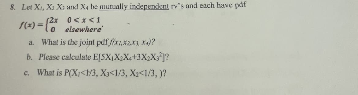 8. Let X₁, X2 X3 and X4 be mutually independent rv's and each have pdf
(2x
0<x< 1
0
elsewhere
What is the joint pdf f(x1,x2, x3, x4)?
b. Please calculate E[5X₁X2X4+3X2X3²]?
c. What is P(X₁<1/3, X3<1/3, X2<1/3,)?
f(x) =
a.