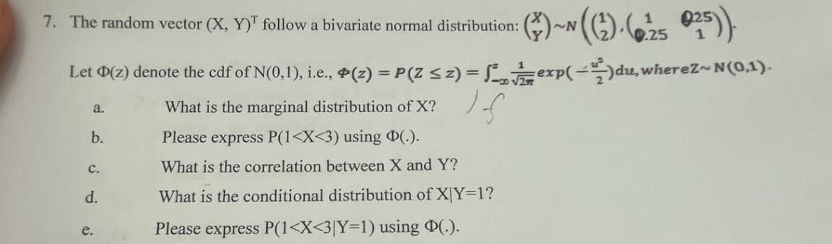 7. The random vector (X, Y)T follow a bivariate normal distribution:
025)).
Let D(z) denote the cdf of N(0,1), i.e., (z) = P(Z ≤ z) = exp(-)du, whereZ~ N(0,1).
If
a.
b.
C.
d.
e.
What is the marginal distribution of X?
Please express P(1<X<3) using D(.).
What is the correlation between X and Y?
What is the conditional distribution of X|Y=1?
Please express P(1<X<3|Y=1) using Þ(.).
~N
0.25