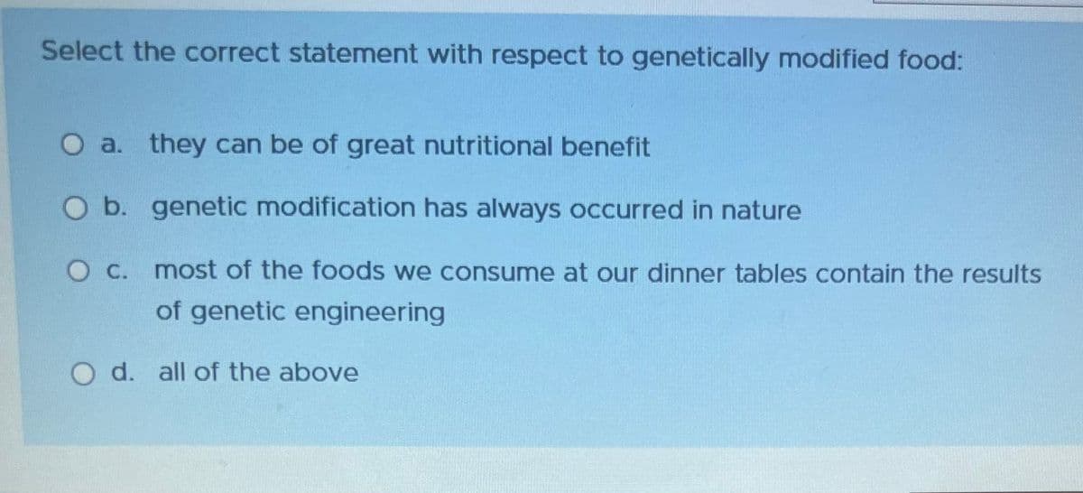 Select the correct statement with respect to genetically modified food:
O a. they can be of great nutritional benefit
O b. genetic modification has always occurred in nature
O c. most of the foods we consume at our dinner tables contain the results
of genetic engineering
O d. all of the above