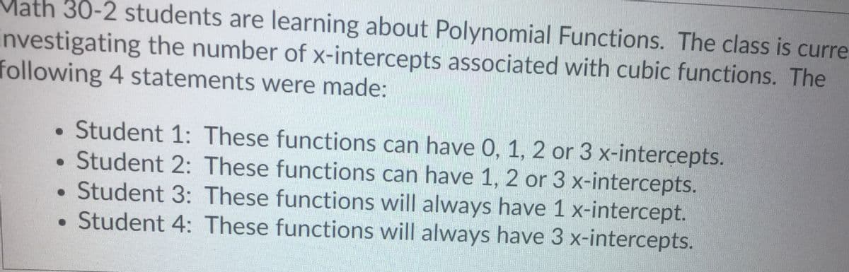 Math 30-2 students are learning about Polynomial Functions. The class is curre
investigating the number of x-intercepts associated with cubic functions. The
following 4 statements were made:
Student 1: These functions can have 0, 1, 2 or 3 x-intercepts.
• Student 2: These functions can have 1, 2 or 3 x-intercepts.
Student 3: These functions will always have 1 x-intercept.
• Student 4: These functions will always have 3 x-intercepts.
