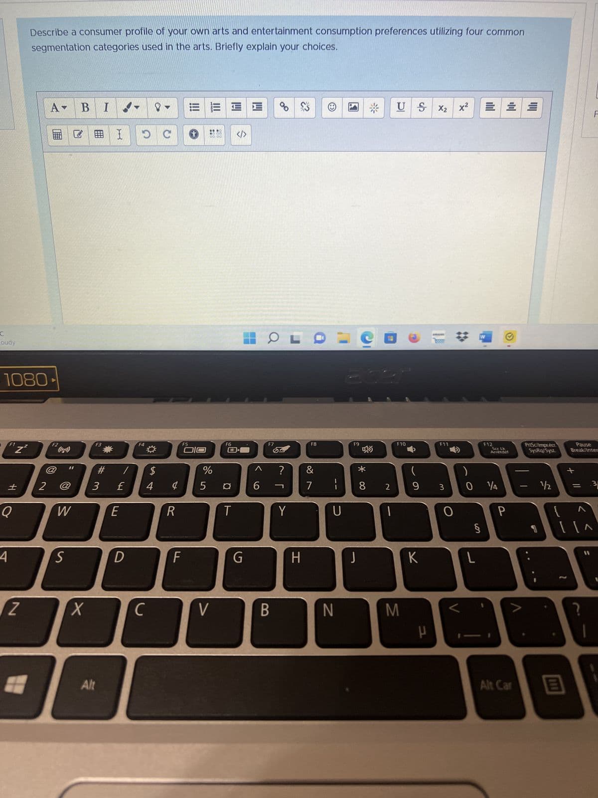 C
oudy
1080
4
F1
Z
14
Z
Z
Describe a consumer profile of your own arts and entertainment consumption preferences utilizing four common
segmentation categories used in the arts. Briefly explain your choices.
#
2
A-
F2
11
W
S
B
X
#I
F3
I
#
3 £
Alt
E
/
D
DC
F4
с
$
4¢
R
F
K
F5
OIO
%
5
|||
06 00
V
OCO
F6
¤
T
</>
G
6
OLD
F7
B
?
Y
H
F8
&
7
11
U
N
202
F9
J
* 00
8 2
US X₂
F10
M
(
9 3
K
F11
H
X²
E
W
§
L
F12
0 14
Scr Lk
Arrêtdef
P
Alt Car
PrtSc/Imprecr
SysRq/Syst
+
½½/2 =
E
11
Pause
Break/Inter
F
?
3