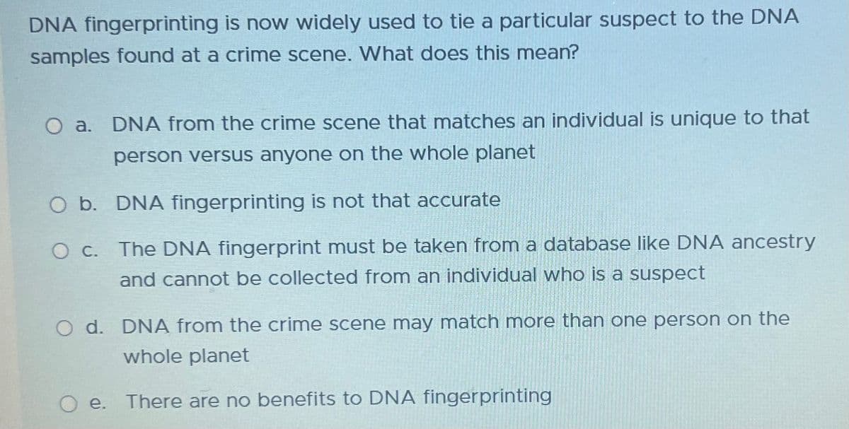 DNA fingerprinting is now widely used to tie a particular suspect to the DNA
samples found at a crime scene. What does this mean?
O a. DNA from the crime scene that matches an individual is unique to that
person versus anyone on the whole planet
O b. DNA fingerprinting is not that accurate
O c. The DNA fingerprint must be taken from a database like DNA ancestry
and cannot be collected from an individual who is a suspect
O d. DNA from the crime scene may match more than one person on the
whole planet
e. There are no benefits to DNA fingerprinting
