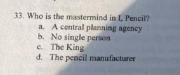 33. Who is the mastermind in I, Pencil?
a. A central planning agency
b. No single person
c. The King
d. The pencil manufacturer
