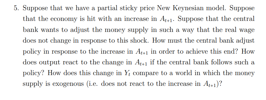 5. Suppose that we have a partial sticky price New Keynesian model. Suppose
that the economy is hit with an increase in At+1. Suppose that the central
bank wants to adjust the money supply in such a way that the real wage
does not change in response to this shock. How must the central bank adjust
policy in response to the increase in Af+1 in order to achieve this end? How
does output react to the change in A+1 if the central bank follows such a
policy? How does this change in Y compare to a world in which the money
supply is exogenous (i.e. does not react to the increase in A41)?

