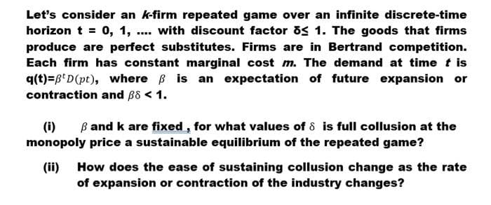 Let's consider an k-firm repeated game over an infinite discrete-time
horizon t = 0, 1, .. with discount factor os 1. The goods that firms
produce are perfect substitutes. Firms are in Bertrand competition.
Each firm has constant marginal cost m. The demand at time t is
q(t)=6'D(pt), where B is an expectation of future expansion or
contraction and B8 < 1.
B and k are fixed , for what values of 8 is full collusion at the
(i)
monopoly price a sustainable equilibrium of the repeated game?
(ii)
How does the ease of sustaining collusion change as the rate
of expansion or contraction of the industry changes?
