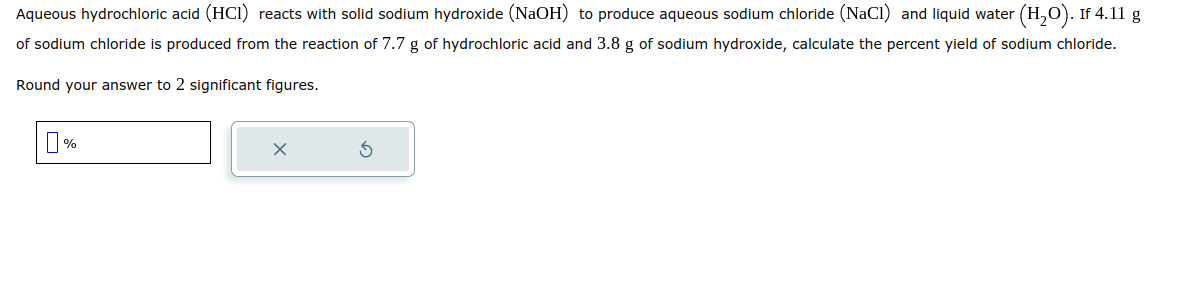 Aqueous hydrochloric acid (HCI) reacts with solid sodium hydroxide (NaOH) to produce aqueous sodium chloride (NaCl) and liquid water (H₂O). If 4.11 g
of sodium chloride is produced from the reaction of 7.7 g of hydrochloric acid and 3.8 g of sodium hydroxide, calculate the percent yield of sodium chloride.
Round your answer to 2 significant figures.
%
X