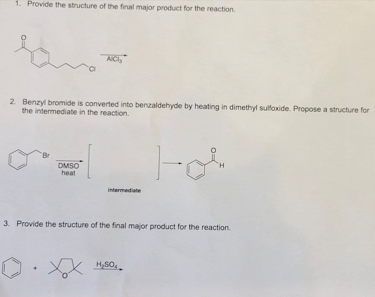 1. Provide the structure of the final major product for the reaction.
AICI3
CI
2. Benzyl bromide is converted into benzaldehyde by heating in dimethyl sulfoxide. Propose a structure for
the intermediate in the reaction.
Br
H.
DMSO
heat
intermediate
3. Provide the structure of the final major product for the reaction.
H2SO4
