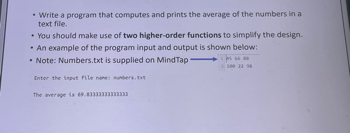 • Write a program that computes and prints the average of the numbers in a
text file.
• You should make use of two higher-order functions to simplify the design.
• An example of the program input and output is shown below:
Note: Numbers.txt is supplied on MindTap
1 45 66 88
2 100 22 98
Enter the input file name: numbers.txt
The average is 69.83333333333333
