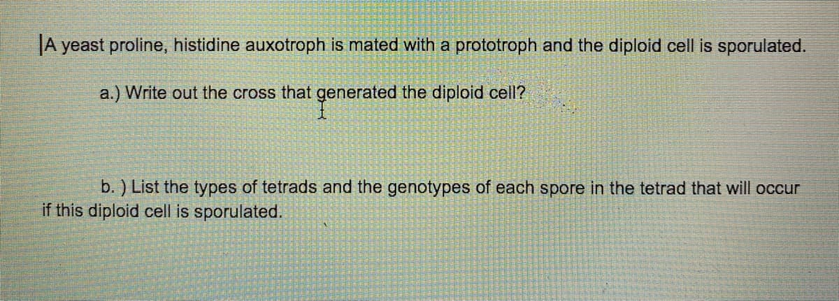 JA yeast proline, histidine auxotroph is mated with a prototroph and the diploid cell is sporulated.
a.) Write out the cross that generated the diploid cell?
b. ) List the types of tetrads and the genotypes of each spore in the tetrad that will occur
if this diploid cell is sporulated.
