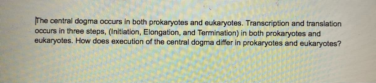 The central dogma occurs in both prokaryotes and eukaryotes. Transcription and translation
occurs in three steps, (Initiation, Elongation, and Termination) in both prokaryotes and
eukaryotes. How does execution of the central dogma differ in prokaryotes and eukaryotes?

