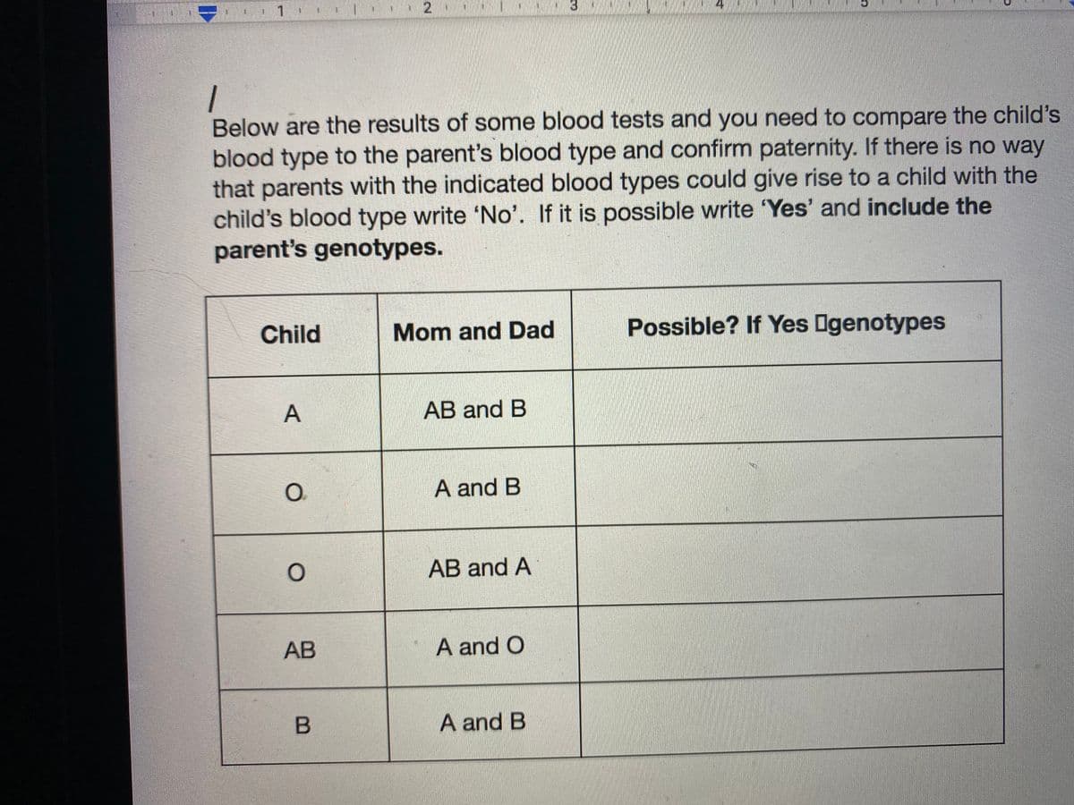 1 .
3
Below are the results of some blood tests and you need to compare the child's
blood type to the parent's blood type and confirm paternity. If there is no way
that parents with the indicated blood types could give rise to a child with the
child's blood type write 'No'. If it is possible write 'Yes' and include the
parent's genotypes.
Child
Mom and Dad
Possible? If Yes Ogenotypes
AB and B
O.
A and B
AB and A
АВ
A and O
A and B
2.
