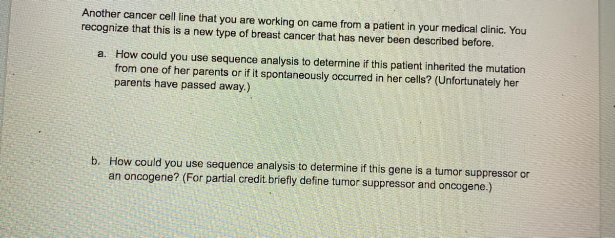 Another cancer cell line that you are working on came from a patient in your medical clinic. You
recognize that this is a new type of breast cancer that has never been described before.
a. How could you use sequence analysis to determine if this patient inherited the mutation
from one of her parents or if it spontaneously occurred in her cells? (Unfortunately her
parents have passed away.)
b. How could you use sequence analysis to determine if this gene is a tumor suppressor or
an oncogene? (For partial credit briefly define tumor suppressor and oncogene.)
