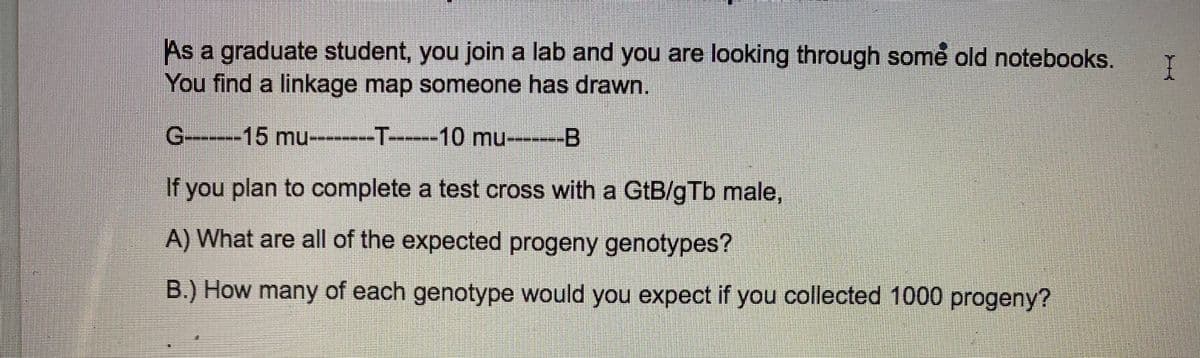 As a graduate student, you join a lab and you are looking through some old notebooks.
You find a linkage map someone has drawn.
G--15 mu-----T----10 mu-------B
If you plan to complete a test cross with a GtB/gTb male,
A) What are all of the expected progeny genotypes?
B.) How many of each genotype would you expect if you collected 1000 progeny?
