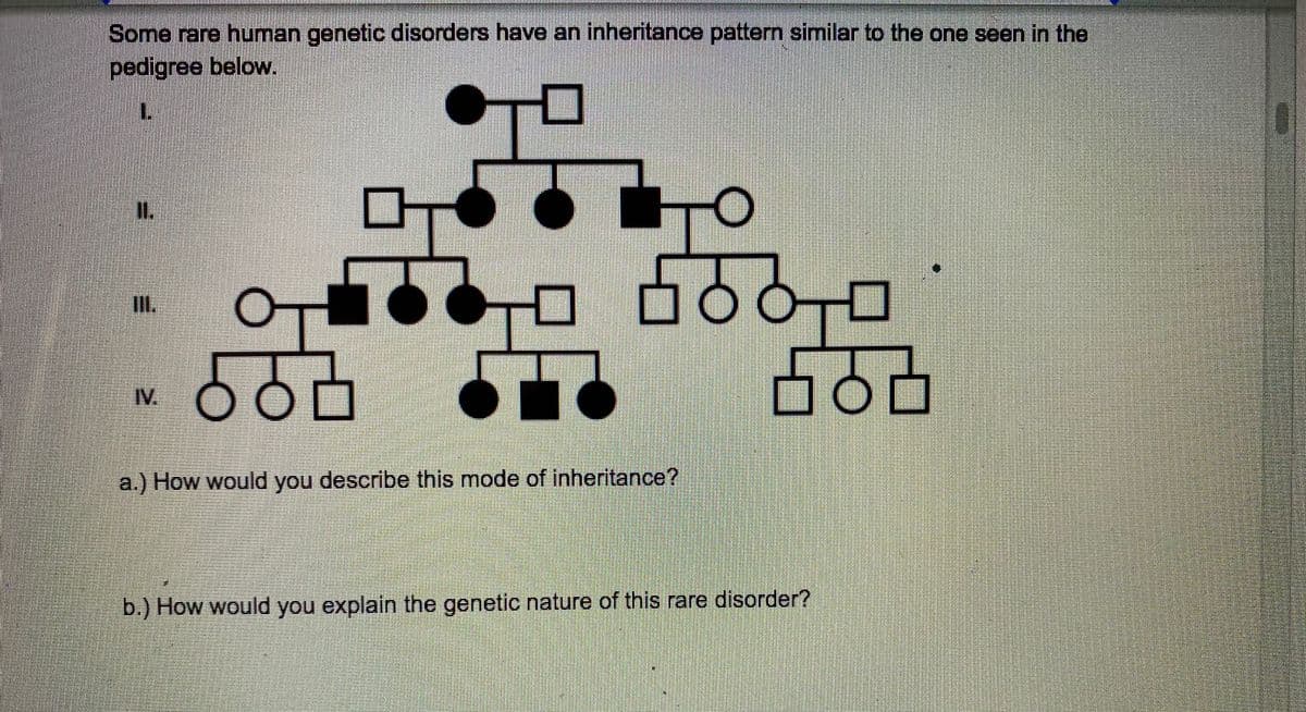 Some rare human genetic disorders have an inheritance pattern similar to the one seen in the
pedigree below.
I.
0O,0
II.
IV.
a.) How would you describe this mode of inheritance?
b.) How would you explain the genetic nature of this rare disorder?
