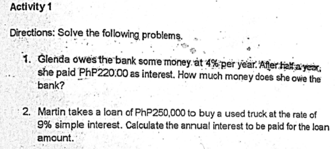 Activity 1
Directions: Solve the following problems.
1. Glenda owes the bank some money. àt 4%'per year. After haf a year;
she paid PHP220:00 as interest. How much money does she owe the
bank?
2. Martin takes a loan of PhP250,000 to buy a used truck at the rate of
9% simple interest. Calculate the annual interest to be paid for the loan
amount.
