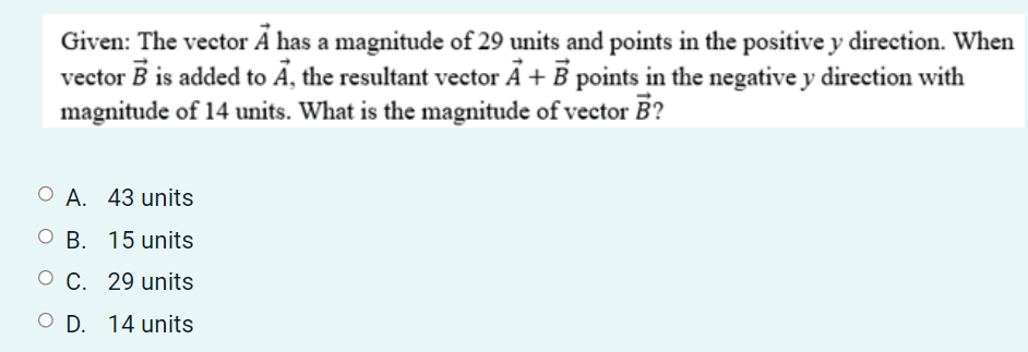 Given: The vector Ã has a magnitude of 29 units and points in the positive y direction. When
vector B is added to Ã, the resultant vector Ã + B points in the negative y direction with
magnitude of 14 units. What is the magnitude of vector B?
O A. 43 units
О В. 15 units
О С. 29 units
O D. 14 units
