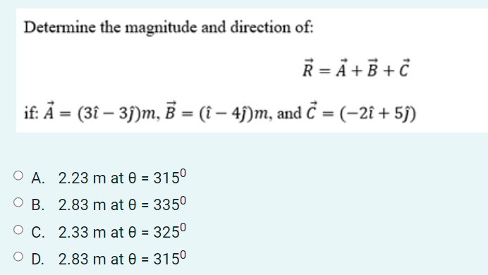 Determine the magnitude and direction of:
R = Ã + B + č
if: Ā = (3î – 35)m, B = (î – 4j)m, and Č = (-2î + 5j)
O A. 2.23 m at 0 = 315°
O B. 2.83 m at 0 = 3350
O C. 2.33 m at 0 = 325°
O D. 2.83 m at 0 = 3150
