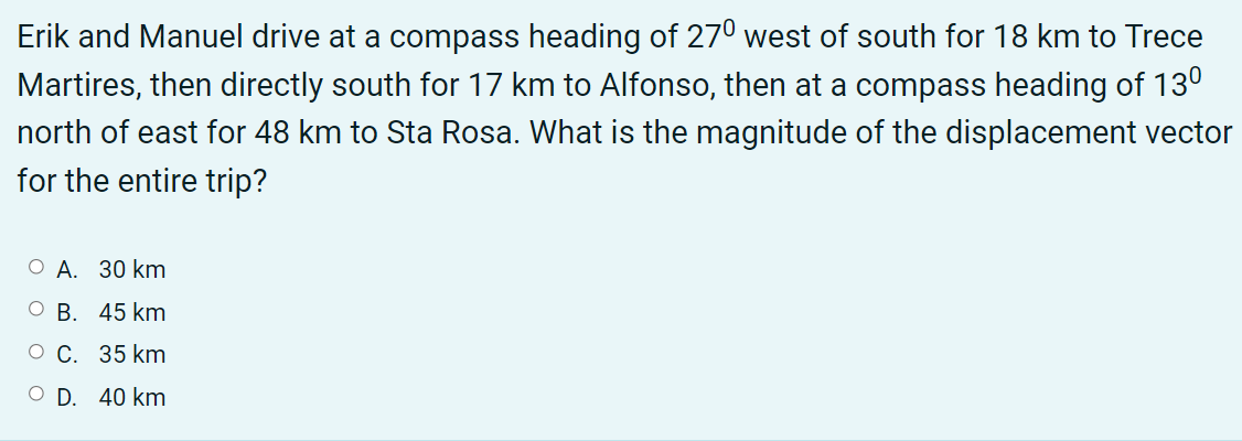 Erik and Manuel drive at a compass heading of 270 west of south for 18 km to Trece
Martires, then directly south for 17 km to Alfonso, then at a compass heading of 130
north of east for 48 km to Sta Rosa. What is the magnitude of the displacement vector
for the entire trip?
О А. 30 km
В. 45 km
о С. 35 km
O D. 40 km
