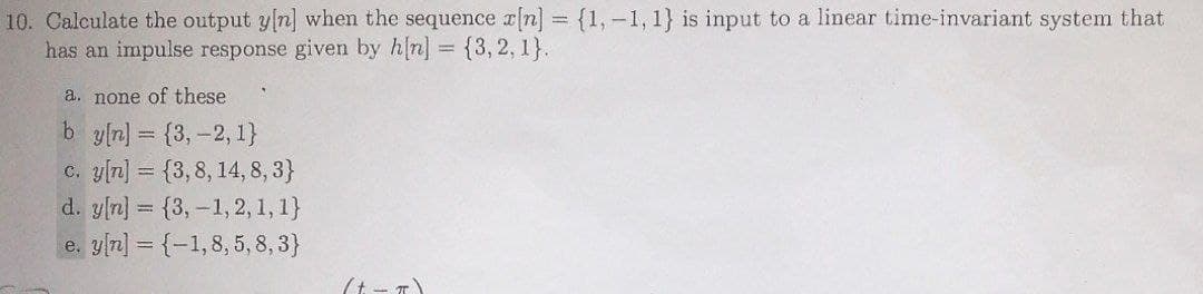 10. Calculate the output y[n] when the sequence r[] = {1,-1, 1} is input to a linear time-invariant system that
has an impulse response given by h[n] = {3,2, 1}.
a. none of these
b y[n] = {3,-2, 1}
c. y[n] = {3,8, 14, 8, 3}
d. yln] = {3,-1, 2, 1, 1}
e. yn] = {-1,8, 5, 8, 3}
(t - T
