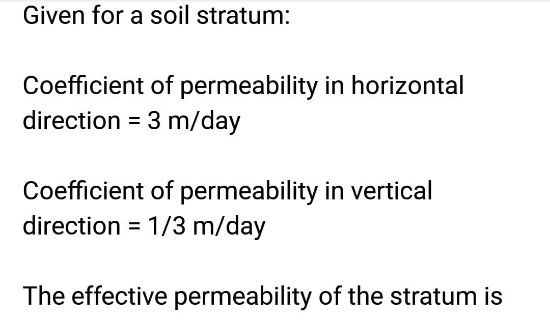 Given for a soil stratum:
Coefficient of permeability in horizontal
direction = 3 m/day
Coefficient of permeability in vertical
direction = 1/3 m/day
The effective permeability of the stratum is