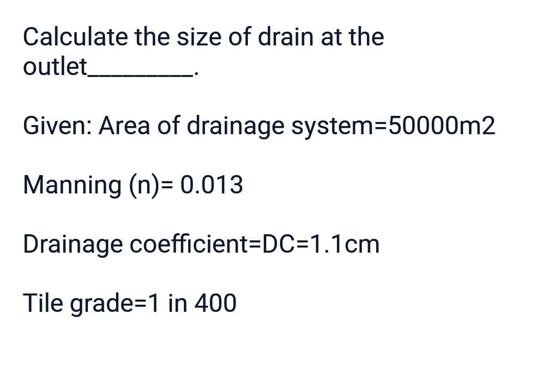 Calculate the size of drain at the
outlet
Given: Area of drainage system=50000m2
Manning (n)= 0.013
Drainage
coefficient=DC=1.1cm
Tile grade=1 in 400