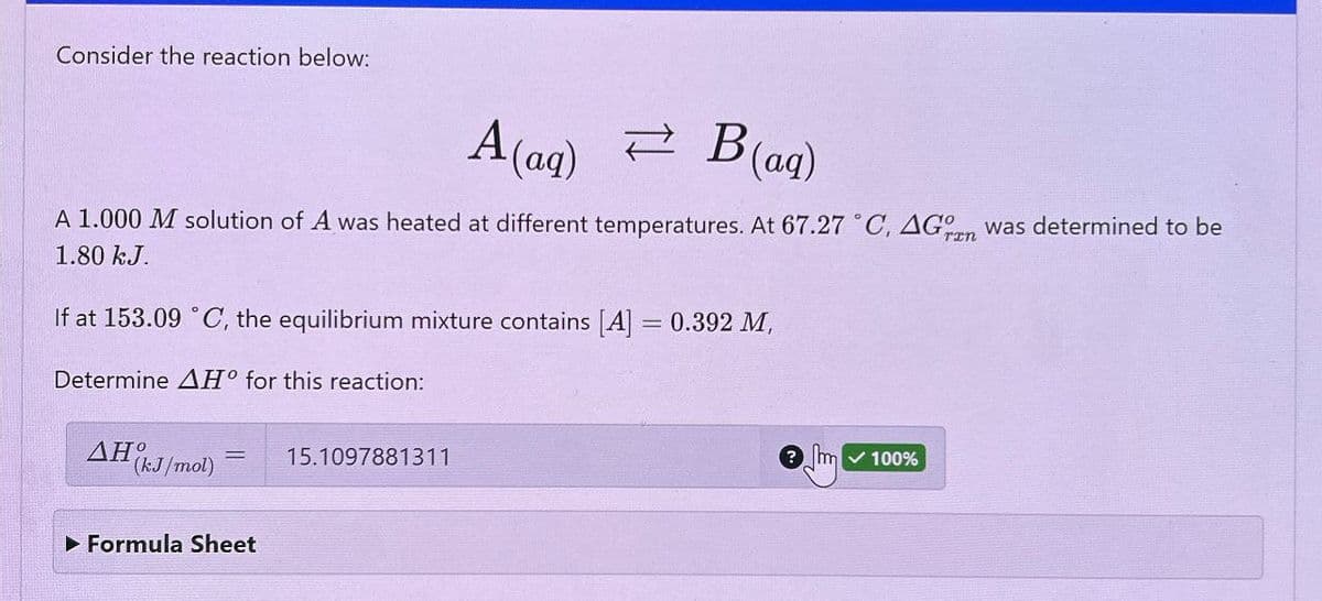 Consider the reaction below:
A (aq)
A(aq)
B
B(aq)
A 1.000 M solution of A was heated at different temperatures. At 67.27 °C, AGn was determined to be
1.80 kJ.
If at 153.09 ˚C, the equilibrium mixture contains [A] = 0.392 M,
Determine AH° for this reaction:
AHO
(kJ/mol)
▶Formula Sheet
15.1097881311
? m 100%