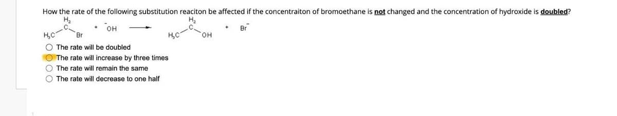 How the rate of the following substitution reaciton be affected if the concentraiton of bromoethane is not changed and the concentration of hydroxide is doubled?
H₂
H₂
+ Br
H₂C
OH
Br
H₂C
The rate will be doubled
The rate will increase by three times
The rate will remain the same
The rate will decrease to one half
OH