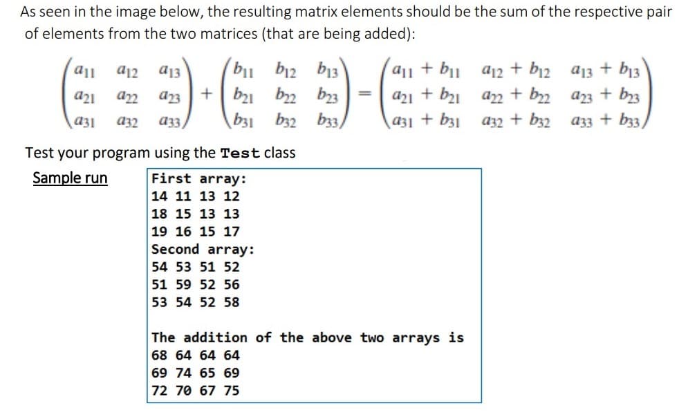 As seen in the image below, the resulting matrix elements should be the sum of the respective pair
of elements from the two matrices (that are being added):
all
a12 a13
a21
922
a23
a31 932
a33/
bil
+ b₂1
b31
b12 b13
₂2
23
b32
b33)
Test your program using the Test class
Sample run
First array:
14 11 13 12
18 15 13 13
19 16 15 17
Second array:
54 53 51 52
51 59 52 56
53 54 52 58
=
all + bil
a21 + b₂1
a31 + b31
The addition of the above two arrays is
68 64 64 64
69 74 65 69
72 70 67 75
a12 + b12
+ b22
a32 + b32
922
a13 + b13
23 + b23
a33 + b33)