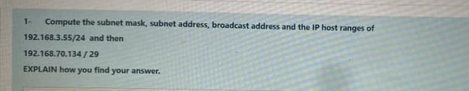 Compute the subnet mask, subnet address, broadcast address and the IP host ranges of
192.168.3.55/24 and then
1-
192.168.70.134/29
EXPLAIN how you find your answer.