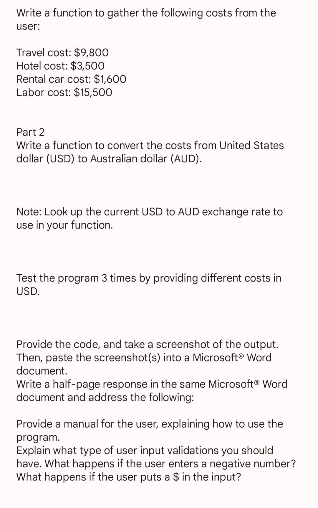 Write a function to gather the following costs from the
user:
Travel cost: $9,800
Hotel cost: $3,500
Rental car cost: $1,600
Labor cost: $15,500
Part 2
Write a function to convert the costs from United States
dollar (USD) to Australian dollar (AUD).
Note: Look up the current USD to AUD exchange rate to
use in your function.
Test the program 3 times by providing different costs in
USD.
Provide the code, and take a screenshot of the output.
Then, paste the screenshot(s) into a Microsoft® Word
document.
Write a half-page response in the same Microsoft® Word
document and address the following:
Provide a manual for the user, explaining how to use the
program.
Explain what type of user input validations you should
have. What happens if the user enters a negative number?
What happens if the user puts a $ in the input?