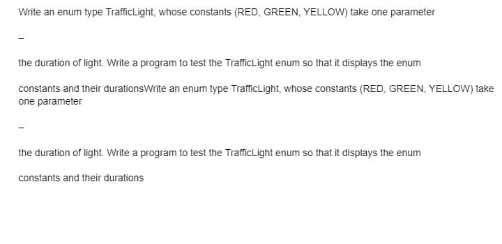 Write an enum type TrafficLight, whose constants (RED, GREEN, YELLOW) take one parameter
the duration of light. Write a program to test the TrafficLight enum so that it displays the enum
constants and their durationsWrite an enum type TrafficLight, whose constants (RED, GREEN, YELLOW) take
one parameter
the duration of light. Write a program to test the Traffic Light enum so that it displays the enum
constants and their durations