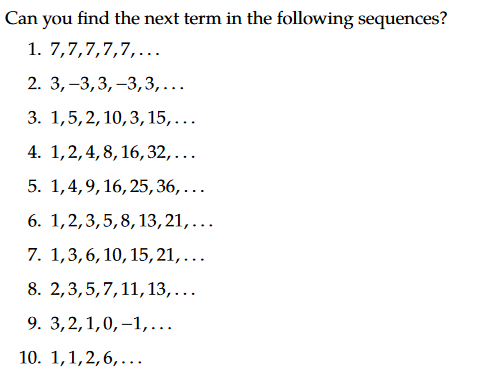 Can you find the next term in the following sequences?
1. 7,7,7,7,7,...
2. 3,–3,3, –3,3,...
3. 1,5,2, 10,3, 15,...
4. 1,2,4, 8, 16,32,...
5. 1,4,9,16, 25,36,...
6. 1,2,3,5,8,13,21,...
7. 1,3,6, 10, 15,21,...
8. 2,3,5,7,11,13,...
9. 3,2,1,0, –1,...
10. 1,1,2,6,...
