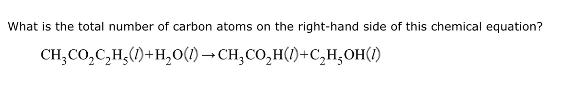 What is the total number of carbon atoms on the right-hand side of this chemical equation?
CH,CO,C,H,(l)+H,O()−CH,CO,H(0)+C,H,OH()