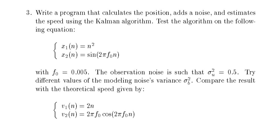 3. Write a program that calculates the position, adds a noise, and estimates
the speed using the Kalman algorithm. Test the algorithm on the follow-
ing equation:
S x₁(n) = n²
x₂ (n) = sin(27 fon)
with fo
= 0.005. The observation noise is such that o² = 0.5. Try
different values of the modeling noise's variance of. Compare the result
with the theoretical speed given by:
{
v₁ (n) = 2n
v2 (n) = 2π fo cos(2π fon)
