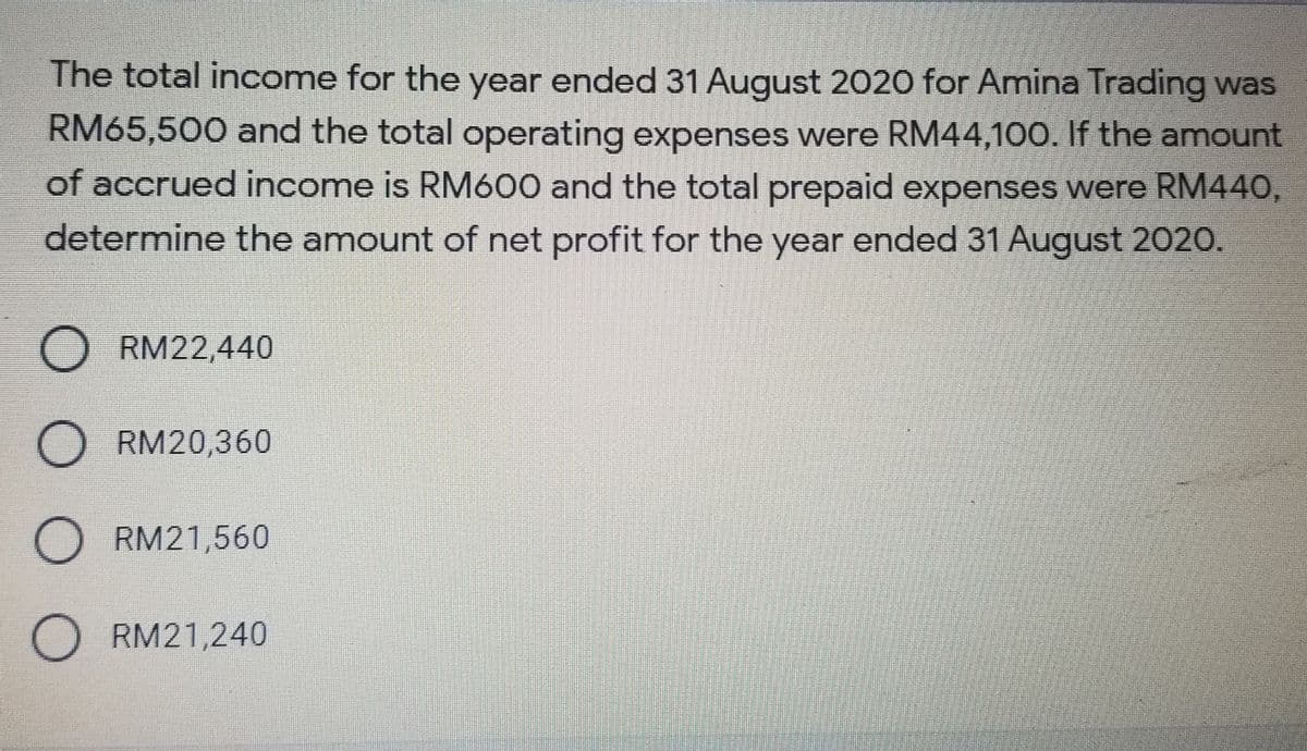 The total income for the year ended 31 August 2020 for Amina Trading was
RM65,500 and the total operating expenses were RM44,100. If the amount
of accrued income is RM600 and the total prepaid expenses were RM440,
determine the amount of net profit for the year ended 31 August 2020.
RM22,440
RM20,360
O RM21,560
RM21,240
O O O
