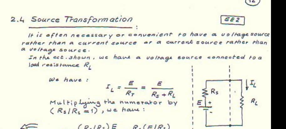 EE2
2.4 Source Transform ation
It is often necessar y or convenient to have a voltage source
rather than a current source ar a current source rarher rhan
a voltage source.
In the ect .shoun, we hane a vo ltage source conneeted to a
Joad resistance R,
we have :
E
%3D
%3D
Rs
RT
Rs +RL
RL
Multiplyng the numerator by
( Rs/Rs =1),we hawe :
R.SEIR:)
