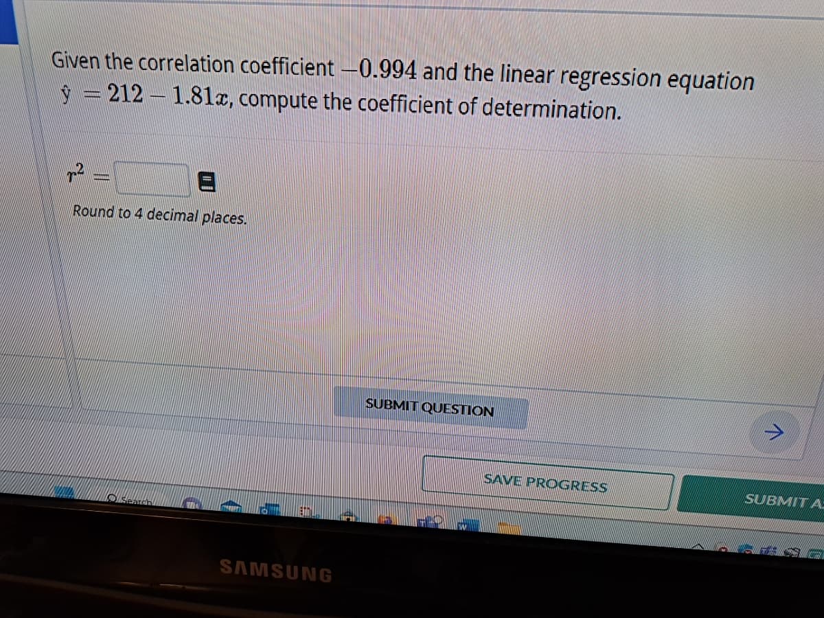 Given the correlation coefficient -0.994 and the linear regression equation
= 212-1.81x, compute the coefficient of determination.
²
Round to 4 decimal places.
Search
SAMSUNG
SUBMIT QUESTION
HE
W
SAVE PROGRESS
SUBMIT A