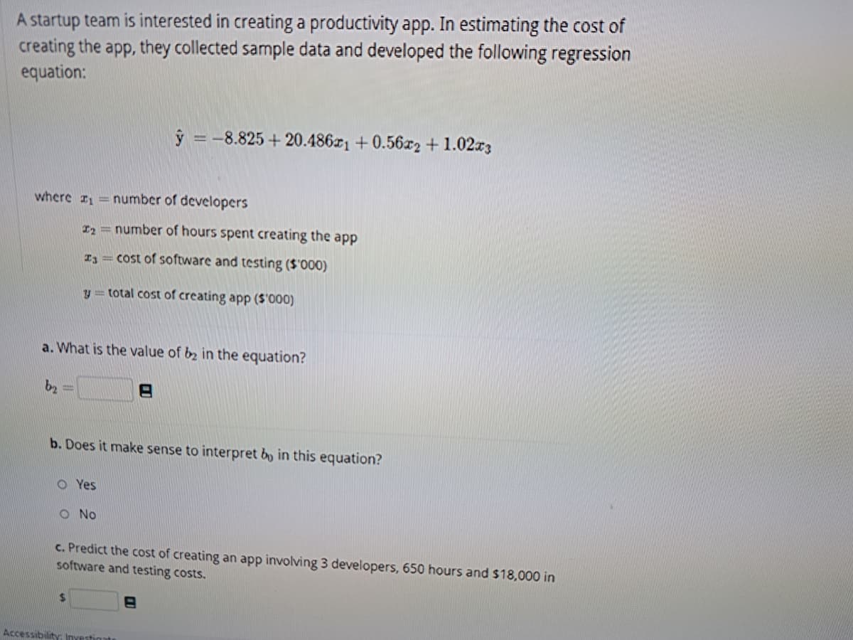 A startup team is interested in creating a productivity app. In estimating the cost of
creating the app, they collected sample data and developed the following regression
equation:
where 1 = number of developers
b₂
a. What is the value of b2 in the equation?
2= number of hours spent creating the app
Is cost of software and testing ($'000)
y = total cost of creating app ($'000)
b. Does it make sense to interpret by in this equation?
OYes
y = -8.825+20.4861 +0.56x2 + 1.02x3
O No
$
c. Predict the cost of creating an app involving 3 developers, 650 hours and $18,000 in
software and testing costs.
Accessibility Investigate
8