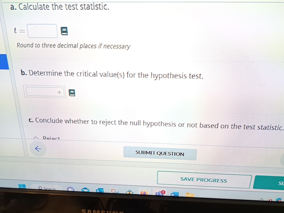 a. Calculate the test statistic.
Round to three decimal places if necessary
b. Determine the critical value(s) for the hypothesis test.
совре
c. Conclude whether to reject the null hypothesis or not based on the test statistic.
Reiert
Search
SAMSUNO
SUBMIT QUESTION
SAVE PROGRESS
THAN
SU