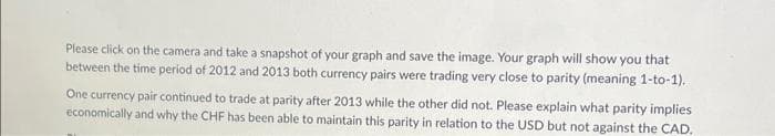 Please click on the camera and take a snapshot of your graph and save the image. Your graph will show you that
between the time period of 2012 and 2013 both currency pairs were trading very close to parity (meaning 1-to-1).
One currency pair continued to trade at parity after 2013 while the other did not. Please explain what parity implies
economically and why the CHF has been able to maintain this parity in relation to the USD but not against the CAD.